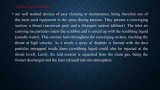 • Venturi wet scrubbers
• are well studied devices of easy cleaning or maintenance, being therefore one of
the most used equipment in the spray-drying process. They present a converging
section, a throat (narrowest part) and a divergent section (difuser). The inlet air
carrying ine particles enters the scrubber and is mixed up with the scrubbing liquid
(usually water). This mixture lows throughout the converging section, reaching the
throat at high velocity. As a result, a spray of droplets is formed with the dust
particles entrapped inside them (scrubbing liquid could also be injected at the
throat level). Lastly, the luid content is separated from the clean gas, being the
former discharged and the later released into the atmosphere
 