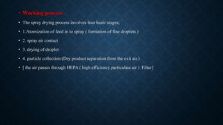 • Working process
• The spray drying process involves four basic stages;
• 1.Atomization of feed in to spray ( formation of fine droplets )
• 2. spray air contact
• 3. drying of droplet
• 4. particle collection (Dry product separation from the exit air.)
• [ the air passes through HEPA ( high efficiency particulate air ) Filter]
 