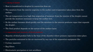 • 3. drying of droplet
• Heat is transferred to droplets by convection from air
• The moisture from the interior migrates to the surface and evaporation takes place from the
surface.
• The air temperature is so high that migration of moisture from the interior of the droplet cannot
provide the moisture necessary to keep the surface wet.
• So the surface becomes dried quickly and the moisture in the interior produces vapor that expands
the droplet .
• The final product depends on the nature of the surface layer.
• 4. separation and recovery of dried products
• Majority of dried product falls to the base of the chamber where primary separation takes place.
• The particles entrained in the air recovered by any one of the separation equipment like
• Cyclone separator
• Bag filters
• Electrostatic precipators or wet scrubbers
 