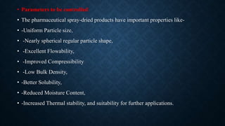 • Parameters to be controlled
• The pharmaceutical spray-dried products have important properties like-
• -Uniform Particle size,
• -Nearly spherical regular particle shape,
• -Excellent Flowability,
• -Improved Compressibility
• -Low Bulk Density,
• -Better Solubility,
• -Reduced Moisture Content,
• -Increased Thermal stability, and suitability for further applications.
 