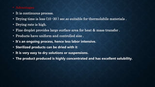 • Advantages
• It is continuous process.
• Drying time is less (10 -30 ) sec.so suitable for thermolabile materials .
• Drying rate is high.
• Fine droplet provides large surface area for heat & mass transfer .
• Products have uniform and controlled size .
• It’s an ongoing process, hence less labor intensive.
• Sterilized products can be dried with it
• It is very easy to dry solutions or suspensions.
• The product produced is highly concentrated and has excellent solubility.
 
