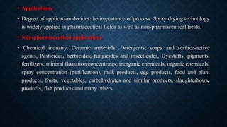 • Applications
• Degree of application decides the importance of process. Spray drying technology
is widely applied in pharmaceutical fields as well as non-pharmaceutical fields.
• Non-pharmaceutical applications
• Chemical industry, Ceramic materials, Detergents, soaps and surface-active
agents, Pesticides, herbicides, fungicides and insecticides, Dyestuffs, pigments,
fertilizers, mineral floatation concentrates, inorganic chemicals, organic chemicals,
spray concentration (purification), milk products, egg products, food and plant
products, fruits, vegetables, carbohydrates and similar products, slaughterhouse
products, fish products and many others.
 
