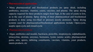 • Pharmaceutical applications
• Many pharmaceutical and biochemical products are spray dried, including
antibiotics, enzymes, vitamins, yeasts, vaccines, and plasma. The spray drying
capacity required for these products ranges from high, in the case of yeasts to low,
as in the case of plasma. Spray drying of most pharmaceutical and biochemical
products is done using two-fluid or pressure nozzle atomizers. Spray drying
systems used for pharmaceutical/biochemical applications include: Open-cycle,
aseptic open-cycle and closed-cycle.
• Pharmaceutical products
• Algae, antibiotics and moulds, bacitracin, penicillin, streptomycin, sulphathiazole,
tetracycline, dextran, enzymes, hormones, lysine (amino acids), pharmaceutical
gums, sera, spores, tableting constituents, vaccines, vitamins, yeast products,
tannin products, etc
 