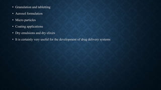 • Granulation and tabletting
• Aerosol formulation
• Micro particles
• Coating applications
• Dry emulsions and dry elixirs
• It is certainly very useful for the development of drug delivery systems
 