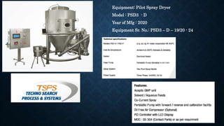 Equipment: Pilot Spray Dryer
Model : PSD3 - D
Year of Mfg : 2020
Equipment Sr. No.: PSD3 – D – 19/20 - 24
 