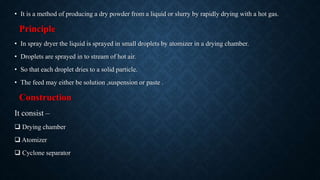 • It is a method of producing a dry powder from a liquid or slurry by rapidly drying with a hot gas.
Principle
• In spray dryer the liquid is sprayed in small droplets by atomizer in a drying chamber.
• Droplets are sprayed in to stream of hot air.
• So that each droplet dries to a solid particle.
• The feed may either be solution ,suspension or paste .
Construction
It consist –
 Drying chamber
 Atomizer
 Cyclone separator
 