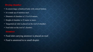 Drying chamber
• It consist large cylindrical body with conical bottom.
• It is made up of stainless steel .
• Diameter of chamber is 2.5 to 9.0 meters.
• Height of chamber is 25 meter or more .
• Tangential air inlet is placed on the roof of chamber .
• Feed inlet on the roof of chamber .
Atomizer
• Feed inlet carrying atomizer is placed on roof .
• Feed is atomized in to small droplet .
 