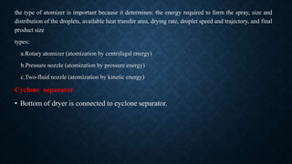 the type of atomizer is important because it determines: the energy required to form the spray, size and
distribution of the droplets, available heat transfer area, drying rate, droplet speed and trajectory, and final
product size
types:
a.Rotary atomizer (atomization by centrifugal energy)
b.Pressure nozzle (atomization by pressure energy)
c.Two-fluid nozzle (atomization by kinetic energy)
Cyclone separator
• Bottom of dryer is connected to cyclone separator.
 