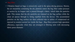 • Bag filter
• Filtration based on bags is extensively used in the spray-drying process. Herein,
the air streamline containing the dry particles enters the bag filter under pressure
or suction by its hopper and is passed through a fabric, which halts the particles
path .This means that the dry particles are retained on the bag surface while the
clean air passes through it, being expelled from the device. The accumulated
particles on the bag surface are then collected due to pulses of compressed air
injected in counter-current low inside the bags . Bag filters present high operation
efficiency, especially when they are arranged in filtering units with decreasing
fabric pores diameter .
 