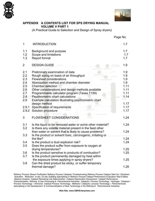APPENDIX A CONTENTS LIST FOR SPS DRYING MANUAL
VOLUME V PART 1
(A Practical Guide to Selection and Design of Spray dryers)
Page No
1

INTRODUCTION

1.7

1.1
1.2
1.3

Background and purpose
Scope and limitations
Report format

1.7
1.7
1.7

2

DESIGN GUIDE

1.9

2.1
2.2
2.3
2.4
2.5
2.6
2.7
2.8
2.9

Preliminary examination of data
Rough sizing on basis of air throughput
Flowsheet considerations
Atomization method and chamber diameter
Chamber selection
Other considerations and design methods available
Programmable calculator program (Texas T159)
Psychrometric chart calculations
Example calculation illustrating psychrometric chart
design method
2.9.1 Specification of requirements
2.9.2 Solution procedure

1.9
1.9
1.9
1.9
1.11
1.11
1.11
1.14

3

FLOWSHEET CONSIDERATIONS

1.24

3.1
3.2

Is the liquid to be removed water or some other material?
Is there any volatile material present in the feed other
than water or solvent that is likely to cause problems?
Is the product or solvent toxic, carcinogenic, irritating or
the like?
Is the product a dust explosion risk?
Does the product suffer from exposure to oxygen at
drying temperatures?
Is the product sensitive to products of combustion?
Is the product permanently damaged by heat within
the exposure times applying in spray dryers?
Can the dried product be sticky, or suffer temporary
thermal damage?

1.24

3.3
3.4
3.5
3.6
3.7
3.8

1.17
1.17
1.17

1.24
1.24
1.24
1.25
1.25
1.25
1.26

Refinery Process Stream Purification Refinery Process Catalysts Troubleshooting Refinery Process Catalyst Start-Up / Shutdown
Activation Reduction In-situ Ex-situ Sulfiding Specializing in Refinery Process Catalyst Performance Evaluation Heat & Mass
Balance Analysis Catalyst Remaining Life Determination Catalyst Deactivation Assessment Catalyst Performance
Characterization Refining & Gas Processing & Petrochemical Industries Catalysts / Process Technology - Hydrogen Catalysts /
Process Technology – Ammonia Catalyst Process Technology - Methanol Catalysts / process Technology – Petrochemicals
Specializing in the Development & Commercialization of New Technology in the Refining & Petrochemical Industries
Web Site: www.GBHEnterprises.com

 