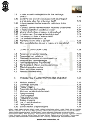 3.9

3.12
3.13
3.14
3.15
3.16
3.17
3.18
3.19

Is there a maximum temperature for final discharged
product?
Could the final product be discharged with advantage at
a single point other than at the dryer itself?
Is the spray dryer the first stage of a multi-stage drying
system?
Is product particle size classification necessary or desirable?
Is heat available from an external source?
What are the limits on emissions to atmosphere?
Is heat recovery from dryer exhaust desirable?
Can the product foam in water/solvent?
Can the feed liquid foam? 1.28
Are there acoustic limits to be met?
Must special attention be paid to hygiene and cleanability?

4

CAPACITY CONSIDERATIONS

1.29

4.1
4.2
4.3
4.4
4.5
4.6
4.7
4.8
4.9

Agreement on required capacity
Evaporative load variations
Effects of transient and abnormal conditions
Shutdown and cleaning outages
Periodic maintenance requirements
Maintenance of efficient operating conditions
Effect of product properties
Plants for multiple products
Feedstock concentration

1.29
1.29
1.29
1.29
1.29
1.30
1.30
1.30
1.30

5

ATOMIZATION CHARACTERISTICS AND SELECTION

1.32

5.1
5.2
5.3
5.4
5.5
5.6
5.7
5.8
5.9
5.10
5.11
5.12

Methods available
Centrifugal atomizers
Pressure nozzles
Pneumatic (two-fluid) nozzles
Maximum particle size in feedstock
Spray-air mixing
Cost comparison
Product granulometry
Erosion problems
Use of multiple atomizers
Design choices
Size distribution of spray droplets

1.32
1.33
1.33
1.33
1.33
1.33
1.33
1.34
1.34
1.34
1.34
1.34

3.10
3.11

1.26
1.26
1.27
1.27
1.27
1.27
1.28
1.28
1.28
1.28

Refinery Process Stream Purification Refinery Process Catalysts Troubleshooting Refinery Process Catalyst Start-Up / Shutdown
Activation Reduction In-situ Ex-situ Sulfiding Specializing in Refinery Process Catalyst Performance Evaluation Heat & Mass
Balance Analysis Catalyst Remaining Life Determination Catalyst Deactivation Assessment Catalyst Performance
Characterization Refining & Gas Processing & Petrochemical Industries Catalysts / Process Technology - Hydrogen Catalysts /
Process Technology – Ammonia Catalyst Process Technology - Methanol Catalysts / process Technology – Petrochemicals
Specializing in the Development & Commercialization of New Technology in the Refining & Petrochemical Industries
Web Site: www.GBHEnterprises.com

 