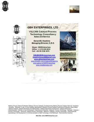 Refinery Process Stream Purification Refinery Process Catalysts Troubleshooting Refinery Process Catalyst Start-Up / Shutdown
Activation Reduction In-situ Ex-situ Sulfiding Specializing in Refinery Process Catalyst Performance Evaluation Heat & Mass
Balance Analysis Catalyst Remaining Life Determination Catalyst Deactivation Assessment Catalyst Performance
Characterization Refining & Gas Processing & Petrochemical Industries Catalysts / Process Technology - Hydrogen Catalysts /
Process Technology – Ammonia Catalyst Process Technology - Methanol Catalysts / process Technology – Petrochemicals
Specializing in the Development & Commercialization of New Technology in the Refining & Petrochemical Industries
Web Site: www.GBHEnterprises.com

 