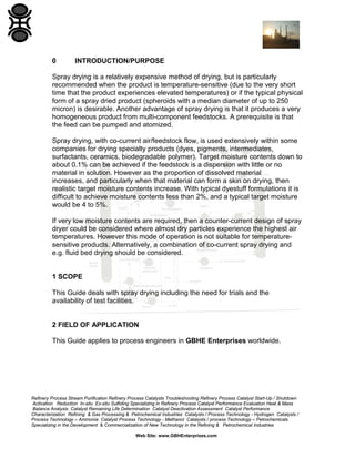 0

INTRODUCTION/PURPOSE

Spray drying is a relatively expensive method of drying, but is particularly
recommended when the product is temperature-sensitive (due to the very short
time that the product experiences elevated temperatures) or if the typical physical
form of a spray dried product (spheroids with a median diameter of up to 250
micron) is desirable. Another advantage of spray drying is that it produces a very
homogeneous product from multi-component feedstocks. A prerequisite is that
the feed can be pumped and atomized.
Spray drying, with co-current air/feedstock flow, is used extensively within some
companies for drying specialty products (dyes, pigments, intermediates,
surfactants, ceramics, biodegradable polymer). Target moisture contents down to
about 0.1% can be achieved if the feedstock is a dispersion with little or no
material in solution. However as the proportion of dissolved material
increases, and particularly when that material can form a skin on drying, then
realistic target moisture contents increase. With typical dyestuff formulations it is
difficult to achieve moisture contents less than 2%, and a typical target moisture
would be 4 to 5%.
If very low moisture contents are required, then a counter-current design of spray
dryer could be considered where almost dry particles experience the highest air
temperatures. However this mode of operation is not suitable for temperaturesensitive products. Alternatively, a combination of co-current spray drying and
e.g. fluid bed drying should be considered.

1 SCOPE
This Guide deals with spray drying including the need for trials and the
availability of test facilities.

2 FIELD OF APPLICATION
This Guide applies to process engineers in GBHE Enterprises worldwide.

Refinery Process Stream Purification Refinery Process Catalysts Troubleshooting Refinery Process Catalyst Start-Up / Shutdown
Activation Reduction In-situ Ex-situ Sulfiding Specializing in Refinery Process Catalyst Performance Evaluation Heat & Mass
Balance Analysis Catalyst Remaining Life Determination Catalyst Deactivation Assessment Catalyst Performance
Characterization Refining & Gas Processing & Petrochemical Industries Catalysts / Process Technology - Hydrogen Catalysts /
Process Technology – Ammonia Catalyst Process Technology - Methanol Catalysts / process Technology – Petrochemicals
Specializing in the Development & Commercialization of New Technology in the Refining & Petrochemical Industries
Web Site: www.GBHEnterprises.com

 