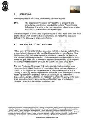3

DEFINITIONS

For the purposes of this Guide, the following definition applies:
SPS

The Separation Processes Service (SPS) is a research and
consultancy organization, based at Harwell and Warren Spring
Laboratory. It is active in the main operations related to separation,
including comprehensive coverage of drying.

With the exception of terms used as proper nouns or titles, those terms with initial
capital letters which appear in this document and are not defined above are
defined in the Glossary of Engineering Terms.

4

BACKGROUND TO TEST FACILITIES

When spray drying is identified as a possible method of drying a material, trials
are carried out in-house on pilot plant facilities and also on manufacturers' test
facilities to confirm that spray drying is a suitable technique for the feedstock.
The smallest (laboratory scale and 0.8 metre diameter Niro Mobile Minor) spray
dryers will give some idea of whether a feedstock will spray dry, but a negative
result should not necessarily preclude the use of a full scale spray dryer.
The Niro Production Minor dryer (1.2 metre diameter) is the smallest scale
recommended to give indications of potential problems such as adherence of
product to ducting walls etc. However even at this scale the particle size is
unlikely to be as big as that required from a full scale dryer and the product may
not be representative of product from a full scale dryer, e.g. in terms of
dispensability. Large scale trials are necessary to check the quality of the spray
dried product and to give some guidance of the likely size of installation
necessary to achieve the desired production rate.

Refinery Process Stream Purification Refinery Process Catalysts Troubleshooting Refinery Process Catalyst Start-Up / Shutdown
Activation Reduction In-situ Ex-situ Sulfiding Specializing in Refinery Process Catalyst Performance Evaluation Heat & Mass
Balance Analysis Catalyst Remaining Life Determination Catalyst Deactivation Assessment Catalyst Performance
Characterization Refining & Gas Processing & Petrochemical Industries Catalysts / Process Technology - Hydrogen Catalysts /
Process Technology – Ammonia Catalyst Process Technology - Methanol Catalysts / process Technology – Petrochemicals
Specializing in the Development & Commercialization of New Technology in the Refining & Petrochemical Industries
Web Site: www.GBHEnterprises.com

 