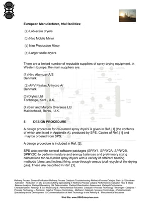 European Manufacturer, trial facilities:
(a) Lab-scale dryers
(b) Niro Mobile Minor
(c) Niro Production Minor
(d) Larger scale dryers

There are a limited number of reputable suppliers of spray drying equipment. In
Western Europe, the main suppliers are:
(1) Niro Atomizer A/S
Denmark
(2) APV Pasilac Anhydro A/
Denmark
(3) Drytec Ltd
Tonbridge, Kent , U.K.
(4) Barr and Murphy Overseas Ltd
Maidenhead, Berks, U.K.

5

DESIGN PROCEDURE

A design procedure for co-current spray dryers is given in Ref. [1] (the contents
of which are listed in Appendix A), produced by SPS. Copies of Ref. [1] and
may be ordered from SPS.
A design procedure is included in Ref. [2].
SPS also provide several software packages (SPRY1, SPRY2A, SPRY2B,
SPRY2C) to perform moisture and energy balances and preliminary sizing
calculations for co-current spray dryers with a variety of different heating
methods (direct and indirect firing, once-through versus total recycle of the drying
gas). These are described in Ref. [3].

Refinery Process Stream Purification Refinery Process Catalysts Troubleshooting Refinery Process Catalyst Start-Up / Shutdown
Activation Reduction In-situ Ex-situ Sulfiding Specializing in Refinery Process Catalyst Performance Evaluation Heat & Mass
Balance Analysis Catalyst Remaining Life Determination Catalyst Deactivation Assessment Catalyst Performance
Characterization Refining & Gas Processing & Petrochemical Industries Catalysts / Process Technology - Hydrogen Catalysts /
Process Technology – Ammonia Catalyst Process Technology - Methanol Catalysts / process Technology – Petrochemicals
Specializing in the Development & Commercialization of New Technology in the Refining & Petrochemical Industries
Web Site: www.GBHEnterprises.com

 