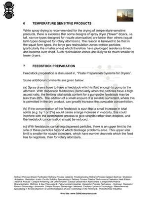 6

TEMPERATURE SENSITIVE PRODUCTS

While spray drying is recommended for the drying of temperature-sensitive
products, there is evidence that some designs of spray dryer ("tower" dryers, i.e.
tall, narrow types designed for nozzle atomization) are better than others (squat
form types designed for rotary atomizers). The reason is believed to be that in
the squat form types, the large gas recirculation zones entrain particles
(particularly the smaller ones) which therefore have prolonged residence times
and become over dried. Such recirculation zones are likely to be much smaller in
tower dryers.

7

FEEDSTOCK PREPARATION

Feedstock preparation is discussed in, “Paste Preparation Systems for Dryers”.
Some additional comments are given below:
(a) Spray dryers have to have a feedstock which is fluid enough to pump to the
atomizer. With dispersion feedstocks, particularly when the particles have a high
aspect ratio, the limiting total solids content for a pumpable feedstock may be
less than 20%. The addition of a small amount of a suitable surfactant, where this
is permitted in the dry product, can greatly increase the pumpable concentration.
(b) If the concentration of the feedstock is such that a small increase in total
solids (e.g. by 1 or 2%) would cause a large increase in viscosity, this could
interfere with the atomization process to give strands rather than droplets, and
the feedstock concentration should be reduced.
(c) With feedstocks containing dispersed particles, there is an upper limit to the
size of these particles beyond which blockage problems arise. This upper size
limit is smaller for nozzle atomizers, which have narrow channels which the feed
has to negotiate, than for rotary atomizers.

Refinery Process Stream Purification Refinery Process Catalysts Troubleshooting Refinery Process Catalyst Start-Up / Shutdown
Activation Reduction In-situ Ex-situ Sulfiding Specializing in Refinery Process Catalyst Performance Evaluation Heat & Mass
Balance Analysis Catalyst Remaining Life Determination Catalyst Deactivation Assessment Catalyst Performance
Characterization Refining & Gas Processing & Petrochemical Industries Catalysts / Process Technology - Hydrogen Catalysts /
Process Technology – Ammonia Catalyst Process Technology - Methanol Catalysts / process Technology – Petrochemicals
Specializing in the Development & Commercialization of New Technology in the Refining & Petrochemical Industries
Web Site: www.GBHEnterprises.com

 