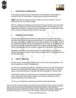 8

FEEDSTOCK ATOMISATION

A key aspect of spray drying is atomization of the feedstock. Atomization is
covered in Ref. [5] “Atomization in Spray Dryers (Operational Manual)”,
GBHE recommends mainly pressure nozzles and rotary atomizers, and to a
limited extent the use of fluid nozzles.
Work is underway to develop novel atomizers for spray drying, to give narrower
drop size distributions and hence less dusty products. The narrower drop size
distributions are likely to reduce the extent of entrainment in recirculation zones
which causes prolonged residence times in the dryer.

9

PRODUCT COLLECTION

Product leaves the dryer both from the rotary valve in the base of the drying
chamber and from the drying air exhaust stream. The particle size distribution in
the rotary valve will be coarser than in the exhaust stream. Use is often made of
this classification effect to reduce the dustiness of the product, by collecting only
the product from the chamber for further use or sales, while the fines in the air
stream are separated off and recycled, usually by re-dispersing in the feedstock.
Separation of the fines from the air stream is usually carried out by cyclone,
though bag filters are used for some products where there is a high proportion of
very fine particles.

10

SAFETY ASPECTS

By their nature, spray drying facilities pose a risk of dust cloud explosions. The
risk of explosions or fires is minimized by:
(a) The use of operating conditions, particularly maximum air inlet temperatures,
defined from appropriate flammability and explosion severity tests. In extreme
cases, it may be necessary to operate with inert drying gas in a closed cycle.
(b) Minimizing build-up of dried product in the dryer and associated ductwork.
Use is often made of automatic hammers on the dryer chamber to disturb
product adhering to the chamber wall.
(c) The use of explosion suppression equipment where appropriate.
Refinery Process Stream Purification Refinery Process Catalysts Troubleshooting Refinery Process Catalyst Start-Up / Shutdown
Activation Reduction In-situ Ex-situ Sulfiding Specializing in Refinery Process Catalyst Performance Evaluation Heat & Mass
Balance Analysis Catalyst Remaining Life Determination Catalyst Deactivation Assessment Catalyst Performance
Characterization Refining & Gas Processing & Petrochemical Industries Catalysts / Process Technology - Hydrogen Catalysts /
Process Technology – Ammonia Catalyst Process Technology - Methanol Catalysts / process Technology – Petrochemicals
Specializing in the Development & Commercialization of New Technology in the Refining & Petrochemical Industries
Web Site: www.GBHEnterprises.com

 