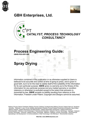 GBH Enterprises, Ltd.

Process Engineering Guide:
GBHE-PEG-DRY-006

Spray Drying

Information contained in this publication or as otherwise supplied to Users is
believed to be accurate and correct at time of going to press, and is given in
good faith, but it is for the User to satisfy itself of the suitability of the information
for its own particular purpose. GBHE gives no warranty as to the fitness of this
information for any particular purpose and any implied warranty or condition
(statutory or otherwise) is excluded except to the extent that exclusion is
prevented by law. GBHE accepts no liability resulting from reliance on this
information. Freedom under Patent, Copyright and Designs cannot be assumed.

Refinery Process Stream Purification Refinery Process Catalysts Troubleshooting Refinery Process Catalyst Start-Up / Shutdown
Activation Reduction In-situ Ex-situ Sulfiding Specializing in Refinery Process Catalyst Performance Evaluation Heat & Mass
Balance Analysis Catalyst Remaining Life Determination Catalyst Deactivation Assessment Catalyst Performance
Characterization Refining & Gas Processing & Petrochemical Industries Catalysts / Process Technology - Hydrogen Catalysts /
Process Technology – Ammonia Catalyst Process Technology - Methanol Catalysts / process Technology – Petrochemicals
Specializing in the Development & Commercialization of New Technology in the Refining & Petrochemical Industries
Web Site: www.GBHEnterprises.com

 