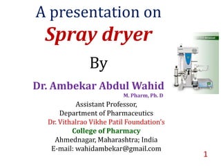 A presentation on
Spray dryer
By
Dr. Ambekar Abdul Wahid
M. Pharm, Ph. D
Assistant Professor,
Department of Pharmaceutics
Dr. Vithalrao Vikhe Patil Foundation’s
College of Pharmacy
Ahmednagar, Maharashtra; India
E-mail: wahidambekar@gmail.com
1
 