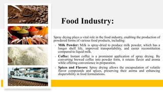 Food Industry:
Spray drying plays a vital role in the food industry, enabling the production of
powdered forms of various food products, including:
• Milk Powder: Milk is spray-dried to produce milk powder, which has a
longer shelf life, improved transportability, and easier reconstitution
compared to liquid milk.
• Coffee: Instant coffee is a prominent application of spray drying. By
converting brewed coffee into powder form, it retains flavor and aroma
while offering convenience in preparation.
• Spices and Flavors: Spray drying allows the encapsulation of volatile
flavor compounds and spices, preserving their aroma and enhancing
dispersibility in food formulations.
 