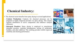 Chemical Industry:
• The chemical sector benefits from spray drying in several applications:
• Catalyst Production: Catalysts for chemical processes can be
prepared as highly dispersed powders via spray drying. This ensures
uniform distribution of active components and enhances catalytic
efficiency.
• Detergent Powders: Spray drying is employed to manufacture
detergent powders, ensuring homogeneous mixing of surfactants,
builders, and other additives. The resulting powders exhibit improved
solubility and cleaning performance.
 