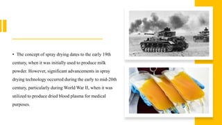 • The concept of spray drying dates to the early 19th
century, when it was initially used to produce milk
powder. However, significant advancements in spray
drying technology occurred during the early to mid-20th
century, particularly during World War II, when it was
utilized to produce dried blood plasma for medical
purposes.
 