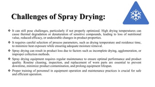 Challenges of Spray Drying:
 It can still pose challenges, particularly if not properly optimized. High drying temperatures can
cause thermal degradation or denaturation of sensitive compounds, leading to loss of nutritional
value, reduced efficacy, or undesirable changes in product properties.
 It requires careful selection of process parameters, such as drying temperature and residence time,
to minimize heat exposure while ensuring adequate moisture removal.
 Spray drying can result in product loss due to factors such as incomplete drying, agglomeration, or
improper collection methods.
 Spray drying equipment requires regular maintenance to ensure optimal performance and product
quality. Routine cleaning, inspection, and replacement of worn parts are essential to prevent
downtime, minimize product contamination, and prolong equipment lifespan.
 Proper training of personnel in equipment operation and maintenance practices is crucial for safe
and efficient operation.
 
