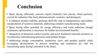 Conclusion
 Spray drying efficiently converts liquid feedstock into precise, dried particles,
crucial for industries like food, pharmaceuticals, ceramics, and detergents.
 It enhances product stability, prolongs shelf life, aids in transportation, and enables
encapsulation of sensitive materials, addressing complex manufacturing needs.
 Spray drying offers potential for energy efficiency and waste reduction, though
continuous optimization is necessary for further environmental benefits.
 Integration of advanced control systems and novel feedstock materials promises to
revolutionize manufacturing processes and product design.
 Addressing energy consumption, production costs, and product quality while
leveraging advancements in process modeling and simulation are vital for
maximizing spray drying's potential in the future.
 
