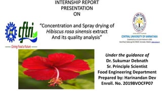 INTERNSHIP REPORT
PRESENTATION
ON
“Concentration and Spray drying of
Hibiscus rosa sinensis extract
And its quality analysis”
Under the guidance of
Dr. Sukumar Debnath
Sr. Principle Scientist
Food Engineering Department
Prepared by: Harinandan Dev
Enroll. No. 2019BVOCFP07
 