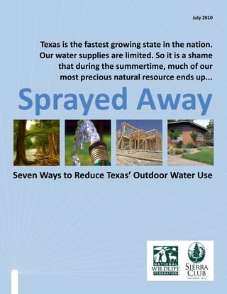 July 2010




     Texas is the fastest growing state in the nation.
     Our water supplies are limited. So it is a shame
         that during the summertime, much of our
          most precious natural resource ends up...


 Sprayed Away

Seven Ways to Reduce Texas’ Outdoor Water Use
 