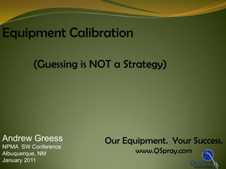 Equipment Calibration

         (Guessing is NOT a Strategy)




Andrew Greess          Our Equipment. Your Success.
NPMA SW Conference
Albuquerque, NM               www.QSpray.com
January 2011
 