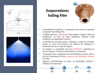Evaporadores
Falling Film
• O distribuidor de líquidos é o componente mais crítico em qualquer
evaporador tipo Falling Film
• A SSBR especifica o DistriboJet® para aplicar o líquido à placa de
distribuição, ao invés de tubos perfurados, bandejas muito
complexas ou componentes rotativos.
• A distribuição otimizada ajuda a prolongar o tempo de atividade,
reduzir os custos CIP, promove um aumento do rendimento e
diminuição do uso de vapor da caldeira.
• O tamanho e a quantidade dos bicos DistriboJet® dependem do
fluxo de líquido e da placa de distribuição no evaporador.
• A passagem livre, comparada com um distribuidor comum, reduz o
risco de entupimento do bico e garante uma distribuição uniforme
nos tubos.
• Qualquer desalinhamento na placa de distribuição reduzirá a
eficiência de evaporação.
 
