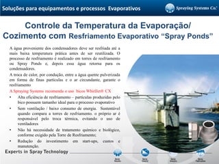 A água proveniente dos condensadores deve ser resfriada até a
mais baixa temperatura prática antes de ser reutilizada. O
processo de resfriamento é realizado em torres de resfriamento
ou Spray Ponds e, depois essa água retorna para os
condensadores.
A troca de calor, por condução, entre a água quente pulverizada
em forma de finas partículas e o ar circundante, garante o
resfriamento
A Spraying Systems recomenda o uso bicos WhirlJet® CX
• Alta eficiência de resfriamento – partículas produzidas pelo
bico possuem tamanho ideal para o processo evaporativo
• Sem ventilação / baixo consumo de energia. Sustentável
quando compara a torres de resfriamento. o próprio ar é
responsável pelo troca térmica, evitando o uso de
ventiladores
• Não há necessidade de tratamento químico e biológico,
conforme exigido pela Torre de Resfriamento;
• Redução do investimento em start-ups, custos e
manutenção.
Controle da Temperatura da Evaporação/
Cozimento com Resfriamento Evaporativo “Spray Ponds”
Soluções para equipamentos e processos Evaporativos
 