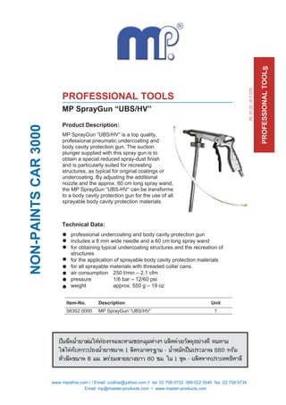 Product Description:
MP SprayGun ”UBS/HV“ is a top quality,
professional pneumatic undercoating and
body cavity protection gun. The suction
plunger supplied with this spray gun is to
obtain a special reduced spray-dust finish
and is particularly suited for recreating
structures, as typical for original coatings or
undercoating. By adjusting the additional
nozzle and the approx. 60 cm long spray wand,
the MP SprayGun “UBS-HV“ can be transformed
to a body cavity protection gun for the use of all
sprayable body cavity protection materials.
Technical Data:
professional undercoating and body cavity protection gun
includes a 8 mm wide needle and a 60 cm long spray wand
for obtaining typical undercoating structures and the recreation of
structures
for the application of sprayable body cavity protection materials
for all sprayable materials with threaded collar cans.
air consumption 250 l/min – 2,1 cfm
pressure 1/6 bar – 12/60 psi
weight approx. 550 g – 19 oz
Item-No. Description Unit
58302 0000 MP SprayGun ”UBS/HV” 1
NON-PAINTSCAR3000
PROFESSIONALTOOLS
PROFESSIONAL TOOLS
MP SprayGun “UBS/HV”
PL07-22/P-T070
Email: mp@master-products.com • www.master-products.com
www.mipathai.com / / Email: ccsthai@yahoo.com // tel. 02 708 0733, 088 022 0045 fax. 02 708 0734
 