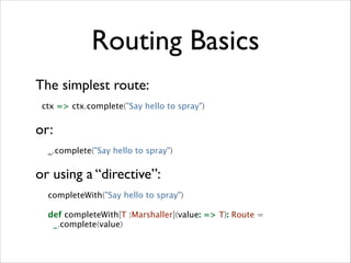 Routing Basics
The simplest route:	

ctx => ctx.complete("Say hello to spray")

or:	

_.complete("Say hello to spray")

or using a “directive”:	

completeWith("Say hello to spray")
def completeWith[T :Marshaller](value: => T): Route =
_.complete(value)

 
