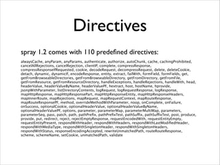 Directives
 

spray 1.2 comes with 110 predeﬁned directives: 
alwaysCache, anyParam, anyParams, authenticate, authorize, autoChunk, cache, cachingProhibited,
cancelAllRejections, cancelRejection, clientIP, complete, compressResponse,
compressResponseIfRequested, cookie, decodeRequest, decompressRequest, delete, deleteCookie,
detach, dynamic, dynamicIf, encodeResponse, entity, extract, failWith, formField, formFields, get,
getFromBrowseableDirectories, getFromBrowseableDirectory, getFromDirectory, getFromFile,
getFromResource, getFromResourceDirectory, handleExceptions, handleRejections, handleWith, head,
headerValue, headerValueByName, headerValuePF, hextract, host, hostName, hprovide,
jsonpWithParameter, listDirectoryContents, logRequest, logRequestResponse, logResponse,
mapHttpResponse, mapHttpResponsePart, mapHttpResponseEntity, mapHttpResponseHeaders,
mapInnerRoute, mapRejections, mapRequest, mapRequestContext, mapRouteResponse,
mapRouteResponsePF, method, overrideMethodWithParameter, noop, onComplete, onFailure,
onSuccess, optionalCookie, optionalHeaderValue, optionalHeaderValueByName,
optionalHeaderValuePF, options, parameter, parameterMap, parameterMultiMap, parameters,
parameterSeq, pass, patch, path, pathPreﬁx, pathPreﬁxTest, pathSuffix, pathSuffixTest, post, produce,
provide, put, redirect, reject, rejectEmptyResponse, requestEncodedWith, requestEntityEmpty,
requestEntityPresent, respondWithHeader, respondWithHeaders, respondWithLastModiﬁedHeader,
respondWithMediaType, respondWithSingletonHeader, respondWithSingletonHeaders,
respondWithStatus, responseEncodingAccepted, rewriteUnmatchedPath, routeRouteResponse,
scheme, schemeName, setCookie, unmatchedPath, validate

 