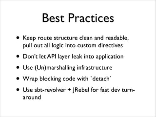 Best Practices
• Keep route structure clean and readable, 
pull out all logic into custom directives	


• Don’t let API layer leak into application	

• Use (Un)marshalling infrastructure	

• Wrap blocking code with `detach`	

• Use sbt-revolver + JRebel for fast dev turnaround

 
