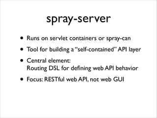 spray-server
• Runs on servlet containers or spray-can	

• Tool for building a “self-contained” API layer	

• Central element: 
Routing DSL for deﬁning web API behavior	


• Focus: RESTful web API, not web GUI

 