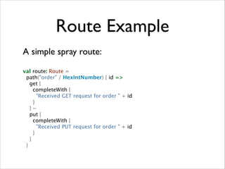 Route Example
A simple spray route:	

!

val route: Route =
path("order" / HexIntNumber) { id =>
get {
completeWith {
"Received GET request for order " + id
}
} ~
put {
completeWith {
"Received PUT request for order " + id
}
}
}

 