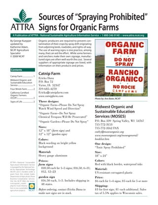 Sources of “Spraying Prohibited”
                                             Signs for Organic Farms
    A Publication of ATTRA - National Sustainable Agriculture Information Service • 1-800-346-9140 • www.attra.ncat.org

By George Kuepper                            Organic producers are required to prevent con-
updated by                                   tamination of their crops by spray drift originating
Katherine Adam,                              from adjoining lands, roadsides, and rights-of-way.
NCAT Agriculture                             The use of warning signs is one practice, among
Specialist                                   many, that can aid the effort. While some farmers
© 2008 NCAT                                  and ranchers make their own signage, manufac-
                                             tured signs are often well worth the cost. Several
                                             suppliers of appropriate signage are listed, with
                                             information on their products and prices.
Contents
                                             Catnip Farm
Catnip Farm ...................... 1
                                             Ericka Dana
Midwest Organic and
Sustainable Education                        P.O. Box 72
Service ................................ 1   Victor, IA 52347
Four Winds Farm ............ 2               319-685-4270
California Certiﬁed                          Ericka@catnipfarm.com
Organic Farmers                              www.catnipfarm.com
(CCOF)................................. 2                                                           Photo by: Ann Baier, NCAT
Signs of Life ...................... 2       Three designs:
                                             “Organic Farm—Please Do Not Spray
                                             Watch Wind Speed and Direction”                        Midwest Organic and
                                             “Organic Farm—Do Not Spray                             Sustainable Education
                                             Chemical Trespass Will Be Prosecuted”                  Services (MOSES)
                                             “Organic Garden—Please Do Not Spray”                   P.O. Box 339 Spring Valley, WI 54767
                                                                                                    715-772-3153
                                             Sizes:                                                 715-772-3162 FAX
                                             12” x 18” (farm sign) and                              cathy@mosesorganic.org
                                             12” x 12” (garden sign)                                www.mosesorganic.org/mosesgeneral/
                                             Colors:                                                booklist.htm
                                             Black wording on bright yellow                         One design:
                                             background                                             “Toxic Spray Prohibited”
                                             Material:                                              Size:
                                             Heavy gauge aluminum                                   18” x 24”
                                             Prices:                                                Colors:
ATTRA—National Sustainable
Agriculture Information Service              farm signs                                             Red with black border, waterproof inks
is managed by the National Cen-
ter for Appropriate Technology
                                               $18.50 each for 1–5 signs; $16.50, 6–11;             Material:
(NCAT) and is funded under a                   $12, 12–23                                           UV-resistant corrugated plastic
grant from the United States
Department of Agriculture’s Rural
Business-Cooperative Service.
                                             garden sign                                            Price:
Visit the NCAT Web site (www.                  $16.50 each, 1–5. Includes shipping in               $6 each for 1–4 signs; $5 each for 5 or more
ncat.org/sarc_current.
                                               48 states.
php) for more informa-                                                                              Shipping:
tion on our sustainable
agriculture projects.                        Before ordering, contact Ericka Dana to                $3 for ﬁ rst sign; $1 each additional. Sales
                                             make sure signs are in stock.                          tax of 5.5% applies to Wisconsin sales.
 