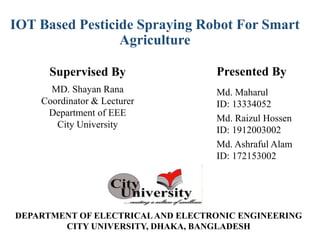 Md. Maharul
ID: 13334052
Md. Raizul Hossen
ID: 1912003002
Md. Ashraful Alam
ID: 172153002
Presented By
Supervised By
MD. Shayan Rana
Coordinator & Lecturer
Department of EEE
City University
IOT Based Pesticide Spraying Robot For Smart
Agriculture
DEPARTMENT OF ELECTRICALAND ELECTRONIC ENGINEERING
CITY UNIVERSITY, DHAKA, BANGLADESH
 