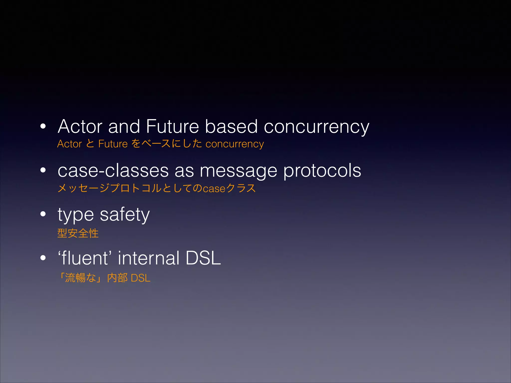 •

Actor and Future based concurrency
Actor と Future をベースにした concurrency

•

case-classes as message protocols
メッセージプロトコルとしてのcaseクラス

•

type safety
型安全性

•

‘ﬂuent’ internal DSL
「流暢な」内部 DSL

 