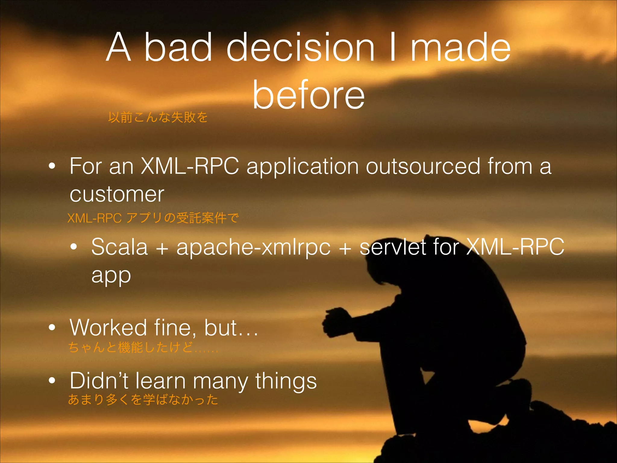 A bad decision I made
before
以前こんな失敗を

•

For an XML-RPC application outsourced from a
customer
XML-RPC アプリの受託案件で

•

•

Scala + apache-xmlrpc + servlet for XML-RPC
app

Worked ﬁne, but…
ちゃんと機能したけど……

•

Didn’t learn many things

あまり多くを学ばなかった

 