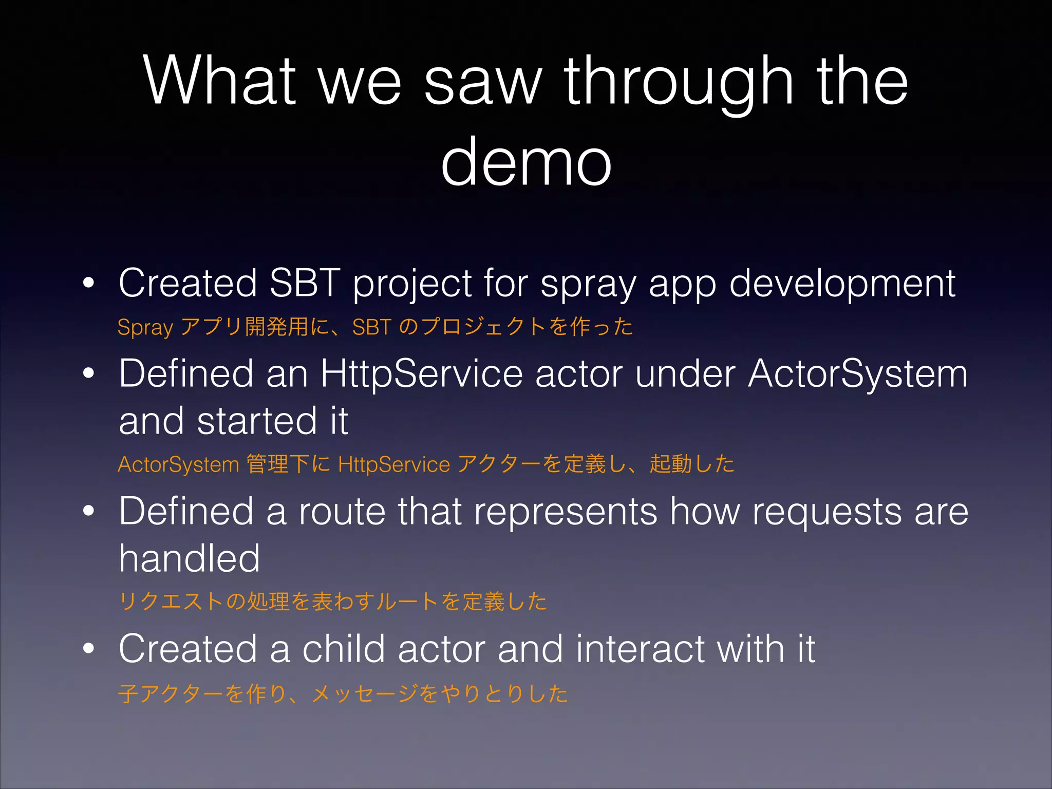 What we saw through the
demo
•

Created SBT project for spray app development
Spray アプリ開発用に、SBT のプロジェクトを作った

•

Deﬁned an HttpService actor under ActorSystem
and started it
ActorSystem 管理下に HttpService アクターを定義し、起動した

•

Deﬁned a route that represents how requests are
handled
リクエストの処理を表わすルートを定義した

•

Created a child actor and interact with it
子アクターを作り、メッセージをやりとりした

 
