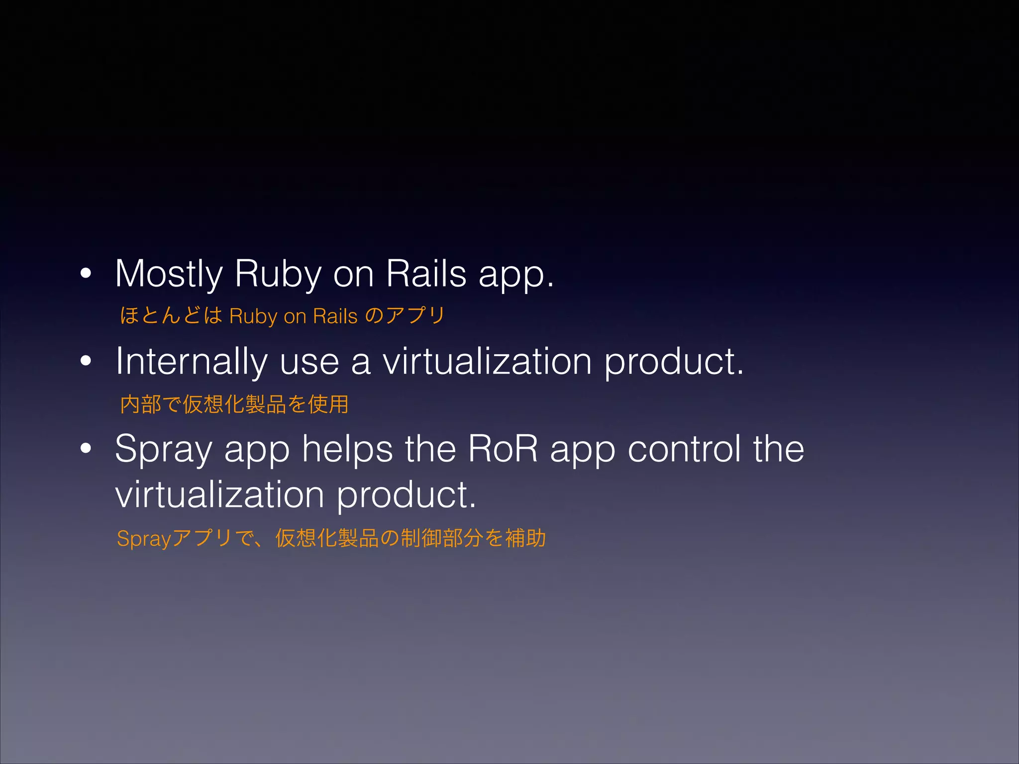 •

Mostly Ruby on Rails app.
ほとんどは Ruby on Rails のアプリ

•

Internally use a virtualization product.
内部で仮想化製品を使用

•

Spray app helps the RoR app control the
virtualization product.
Sprayアプリで、仮想化製品の制御部分を補助

 