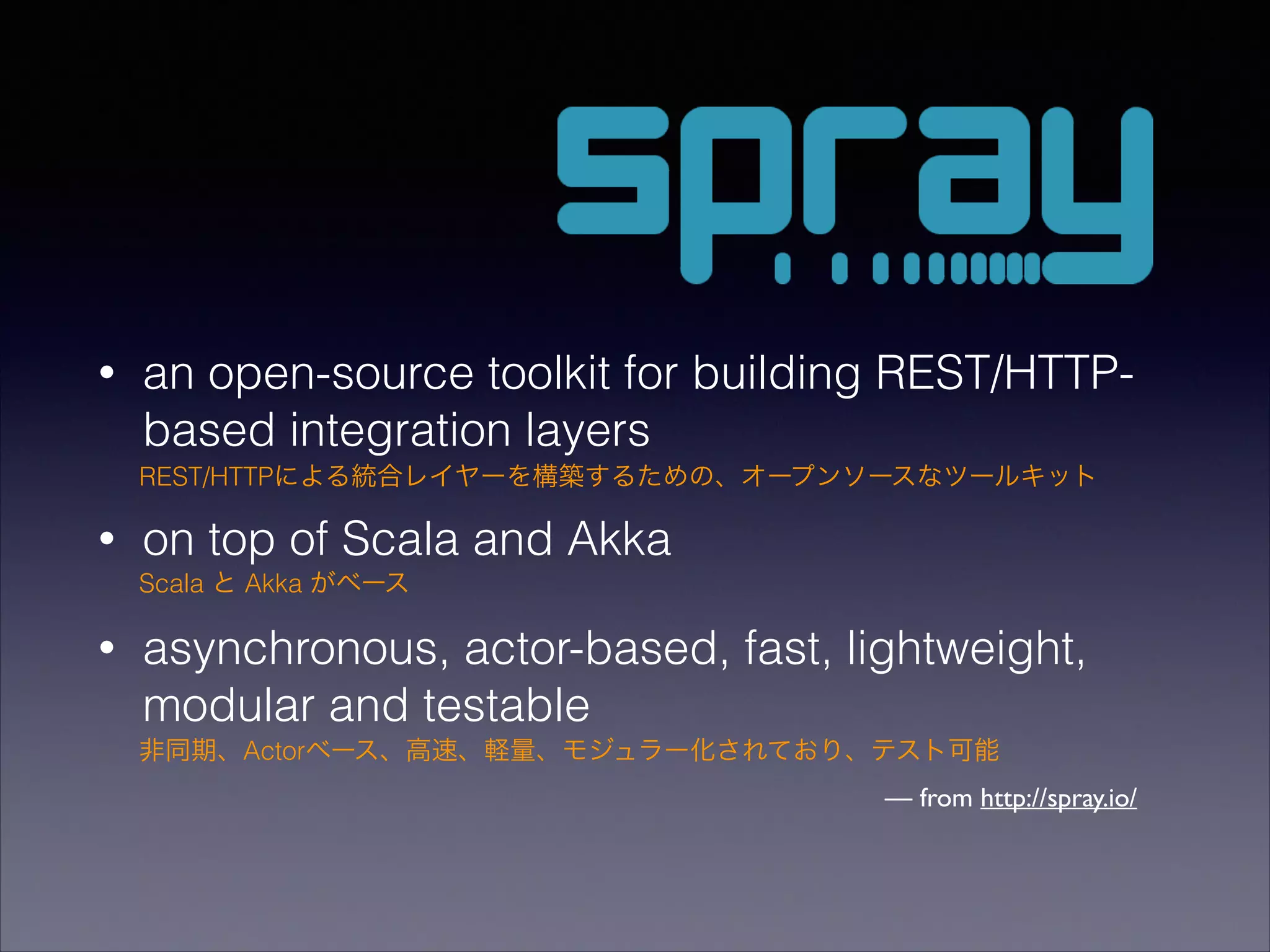 •

an open-source toolkit for building REST/HTTPbased integration layers
REST/HTTPによる統合レイヤーを構築するための、オープンソースなツールキット

•

on top of Scala and Akka
Scala と Akka がベース

•

asynchronous, actor-based, fast, lightweight,
modular and testable
非同期、Actorベース、高速、軽量、モジュラー化されており、テスト可能

— from http://spray.io/

 