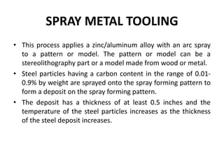 SPRAY METAL TOOLING
• This process applies a zinc/aluminum alloy with an arc spray
to a pattern or model. The pattern or model can be a
stereolithography part or a model made from wood or metal.
• Steel particles having a carbon content in the range of 0.01-
0.9% by weight are sprayed onto the spray forming pattern to
form a deposit on the spray forming pattern.
• The deposit has a thickness of at least 0.5 inches and the
temperature of the steel particles increases as the thickness
of the steel deposit increases.
 