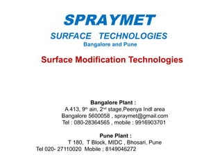 SURFACE TECHNOLOGIES
Bangalore and Pune
Surface Modification Technologies
Bangalore Plant :
A 413, 9th
ain, 2nd
stage,Peenya Indl area
Bangalore 5600058 , spraymet@gmail.com
Tel : 080-28364565 , mobile : 9916903701
Pune Plant :
T 180, T Block, MIDC , Bhosari, Pune
Tel 020- 27110020 Mobile ; 8149046272
1
SPRAYMET
 