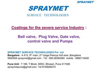 Coatings for the severe service Industry :
Ball valve, Plug Valve, Gate valve,
control valve and Pumps
SPRAYMET SURFACE TECHNOLOGIES Pvt Ltd
Bangalore : A 413, 9th main, 2nd stage,Peenya Indl area ,Bangalore
5600058 spraymet@gmail.com , Tel : 080-28364565 mobile : 9886116400
Pune Unit : T 180, T Block, MIDC, Bhosari, Pune 411026
spraymetpune@gmail.com, Tel 8149046272
1
SPRAYMET
SURFACE TECHNOLOGIES
SPRAYMET
 