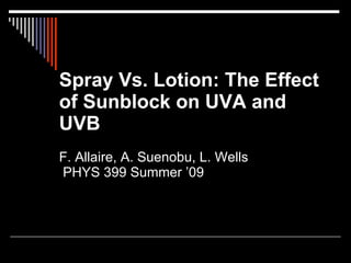 Spray Vs. Lotion: The Effect
of Sunblock on UVA and
UVB
F. Allaire, A. Suenobu, L. Wells
PHYS 399 Summer ’09
 